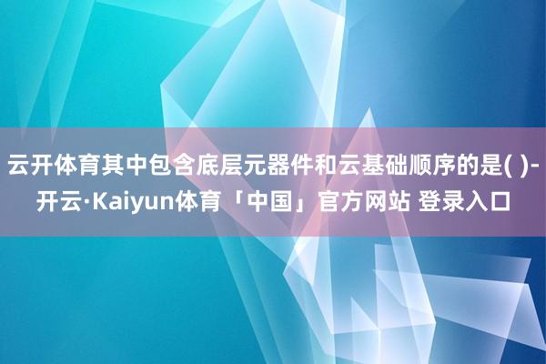 云开体育其中包含底层元器件和云基础顺序的是( )-开云·Kaiyun体育「中国」官方网站 登录入口