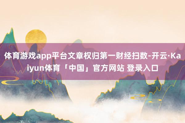 体育游戏app平台文章权归第一财经扫数-开云·Kaiyun体育「中国」官方网站 登录入口