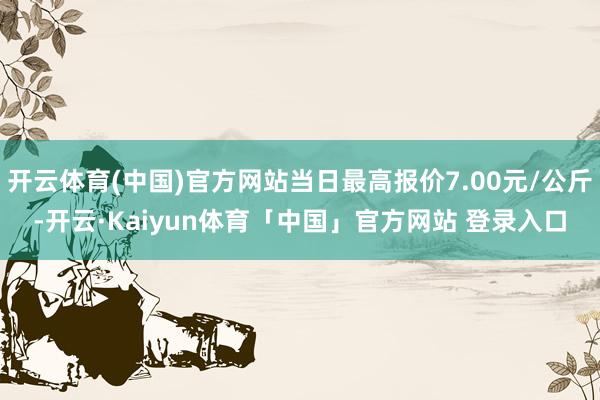 开云体育(中国)官方网站当日最高报价7.00元/公斤-开云·Kaiyun体育「中国」官方网站 登录入口