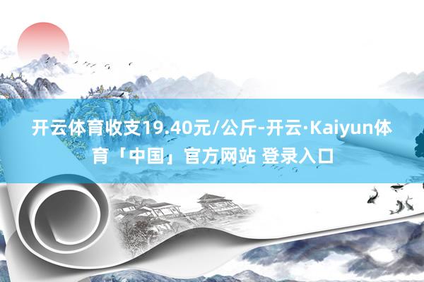 开云体育收支19.40元/公斤-开云·Kaiyun体育「中国」官方网站 登录入口