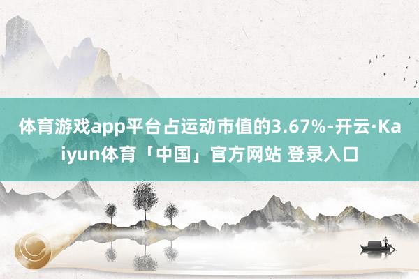 体育游戏app平台占运动市值的3.67%-开云·Kaiyun体育「中国」官方网站 登录入口