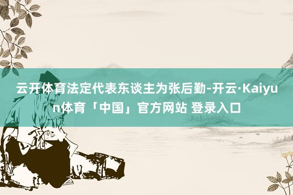 云开体育法定代表东谈主为张后勤-开云·Kaiyun体育「中国」官方网站 登录入口