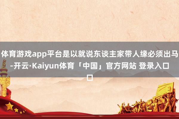体育游戏app平台是以就说东谈主家带人缘必须出马-开云·Kaiyun体育「中国」官方网站 登录入口