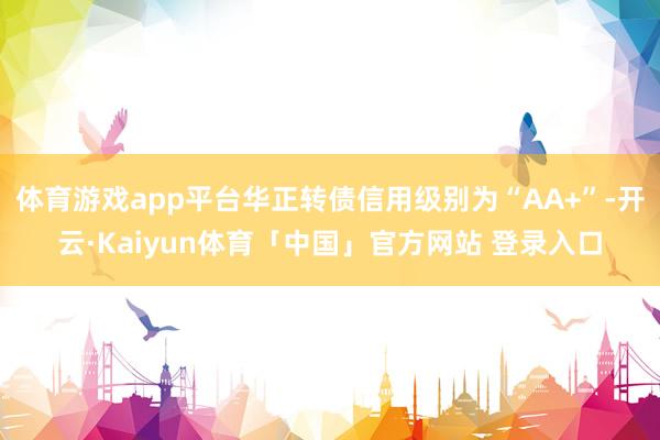 体育游戏app平台华正转债信用级别为“AA+”-开云·Kaiyun体育「中国」官方网站 登录入口