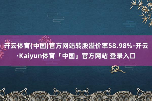 开云体育(中国)官方网站转股溢价率58.98%-开云·Kaiyun体育「中国」官方网站 登录入口