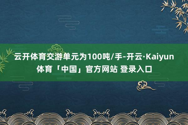 云开体育交游单元为100吨/手-开云·Kaiyun体育「中国」官方网站 登录入口