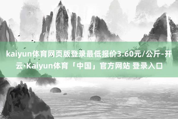 kaiyun体育网页版登录最低报价3.60元/公斤-开云·Kaiyun体育「中国」官方网站 登录入口