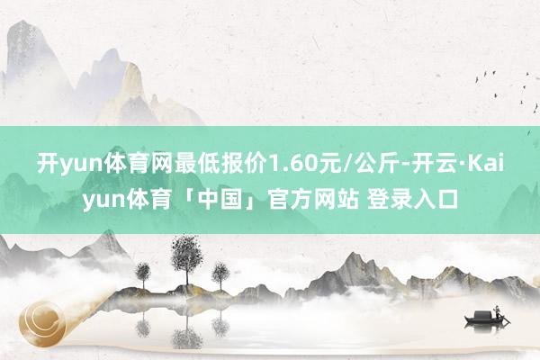 开yun体育网最低报价1.60元/公斤-开云·Kaiyun体育「中国」官方网站 登录入口