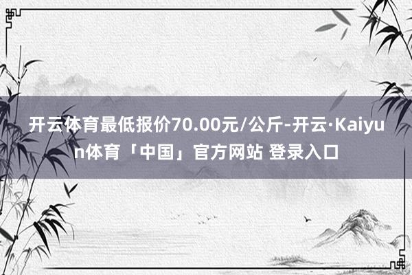 开云体育最低报价70.00元/公斤-开云·Kaiyun体育「中国」官方网站 登录入口