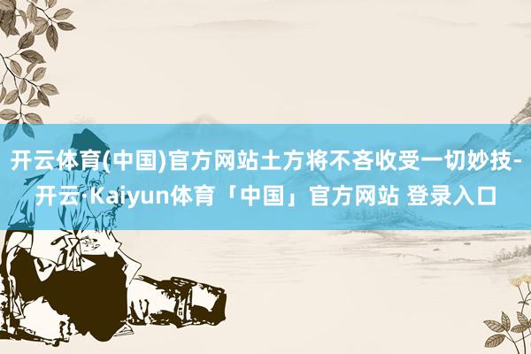 开云体育(中国)官方网站土方将不吝收受一切妙技-开云·Kaiyun体育「中国」官方网站 登录入口