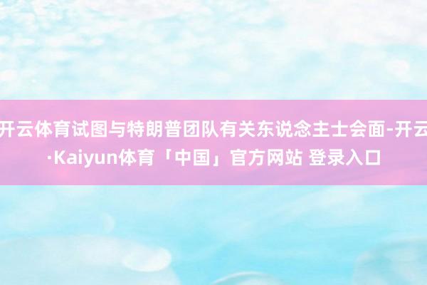 开云体育试图与特朗普团队有关东说念主士会面-开云·Kaiyun体育「中国」官方网站 登录入口