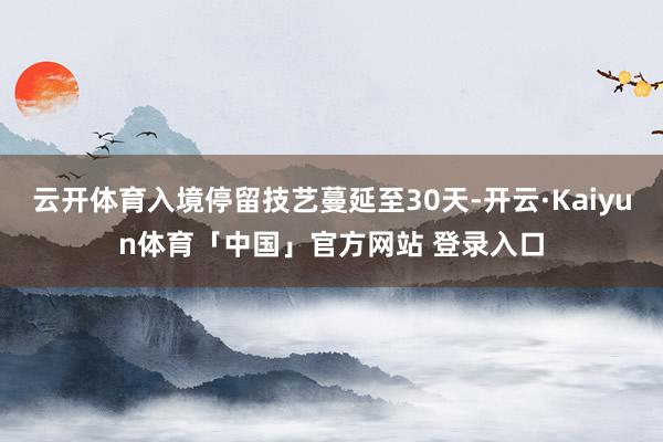 云开体育入境停留技艺蔓延至30天-开云·Kaiyun体育「中国」官方网站 登录入口