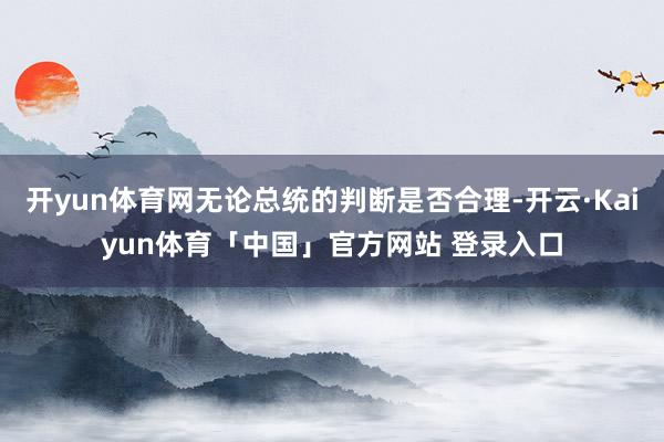 开yun体育网无论总统的判断是否合理-开云·Kaiyun体育「中国」官方网站 登录入口