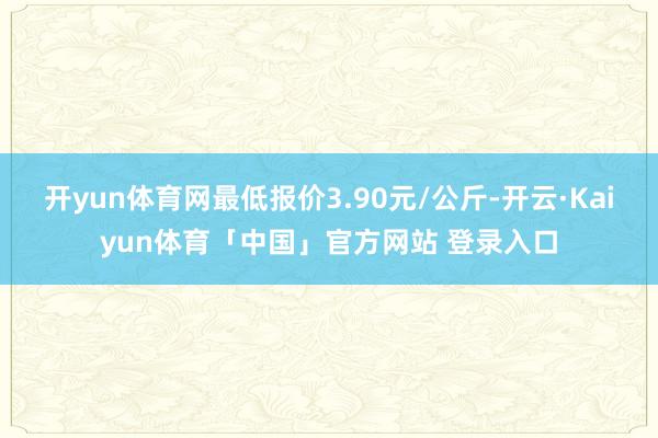 开yun体育网最低报价3.90元/公斤-开云·Kaiyun体育「中国」官方网站 登录入口
