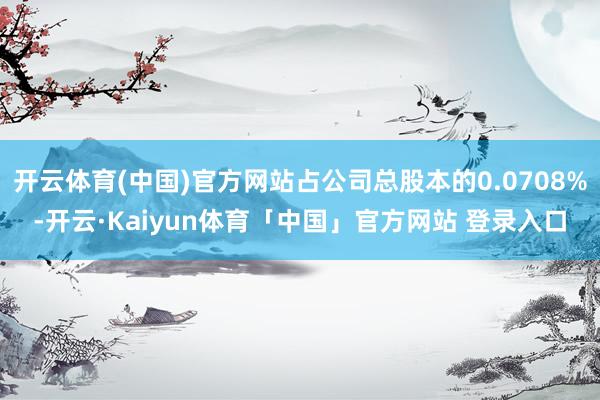 开云体育(中国)官方网站占公司总股本的0.0708%-开云·Kaiyun体育「中国」官方网站 登录入口