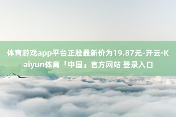 体育游戏app平台正股最新价为19.87元-开云·Kaiyun体育「中国」官方网站 登录入口