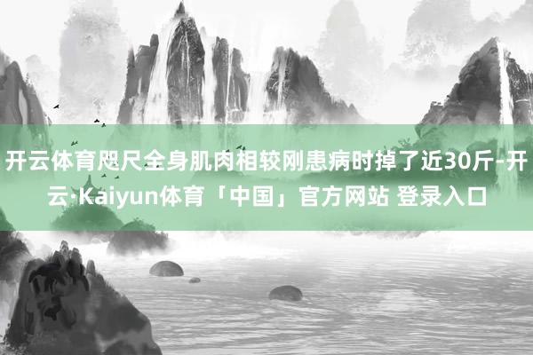 开云体育咫尺全身肌肉相较刚患病时掉了近30斤-开云·Kaiyun体育「中国」官方网站 登录入口