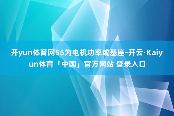 开yun体育网55为电机功率或基座-开云·Kaiyun体育「中国」官方网站 登录入口