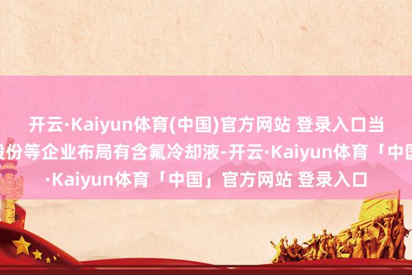 开云·Kaiyun体育(中国)官方网站 登录入口当今我国新宙邦、巨化股份等企业布局有含氟冷却液-开云·Kaiyun体育「中国」官方网站 登录入口