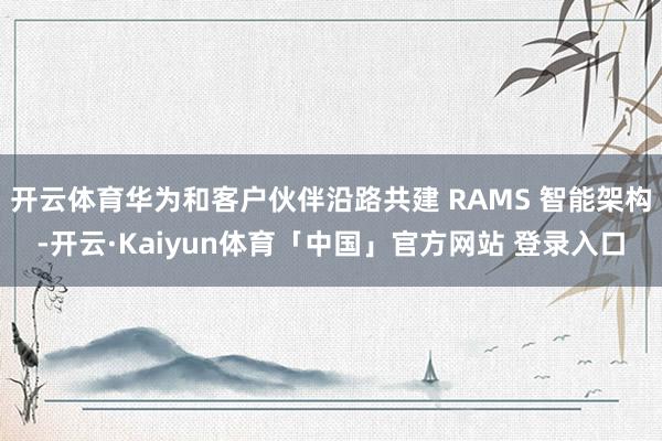 开云体育华为和客户伙伴沿路共建 RAMS 智能架构-开云·Kaiyun体育「中国」官方网站 登录入口