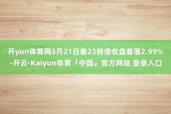 开yun体育网3月21日春23转债收盘着落2.99%-开云·Kaiyun体育「中国」官方网站 登录入口