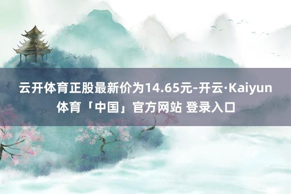云开体育正股最新价为14.65元-开云·Kaiyun体育「中国」官方网站 登录入口