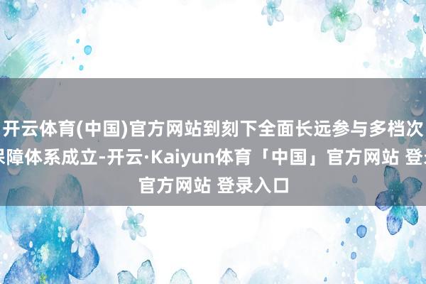 开云体育(中国)官方网站到刻下全面长远参与多档次社会保障体系成立-开云·Kaiyun体育「中国」官方网站 登录入口