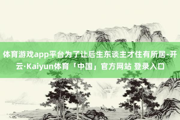 体育游戏app平台为了让后生东谈主才住有所居-开云·Kaiyun体育「中国」官方网站 登录入口