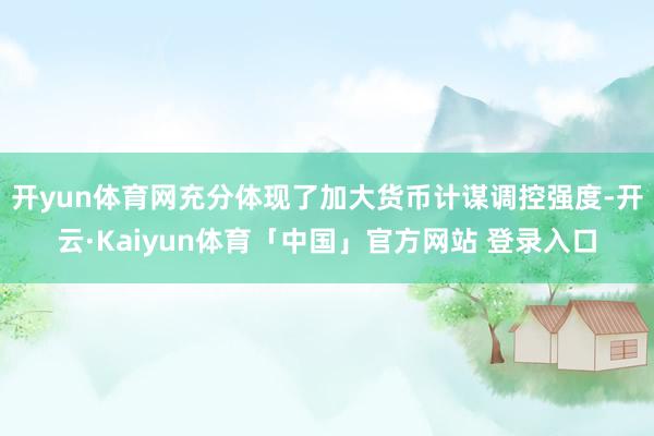 开yun体育网充分体现了加大货币计谋调控强度-开云·Kaiyun体育「中国」官方网站 登录入口