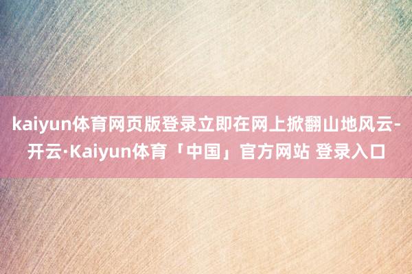kaiyun体育网页版登录立即在网上掀翻山地风云-开云·Kaiyun体育「中国」官方网站 登录入口