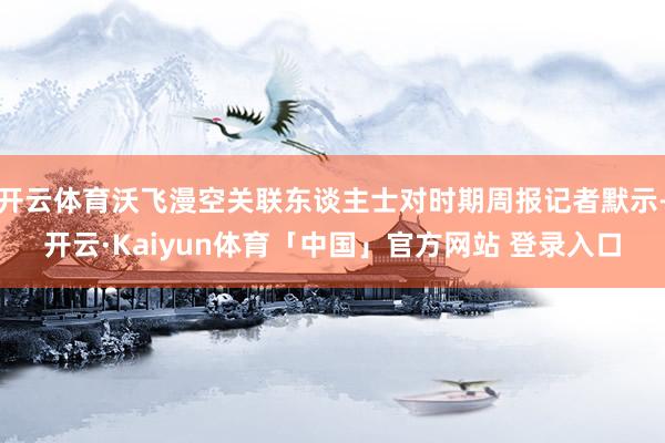 开云体育沃飞漫空关联东谈主士对时期周报记者默示-开云·Kaiyun体育「中国」官方网站 登录入口