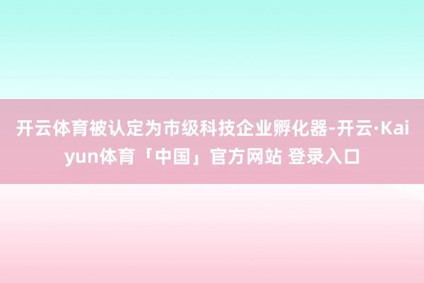 开云体育被认定为市级科技企业孵化器-开云·Kaiyun体育「中国」官方网站 登录入口