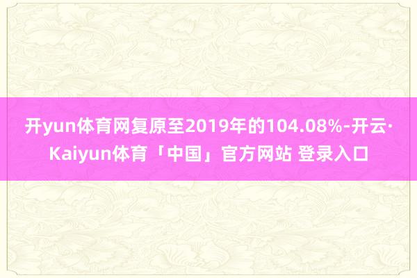 开yun体育网复原至2019年的104.08%-开云·Kaiyun体育「中国」官方网站 登录入口