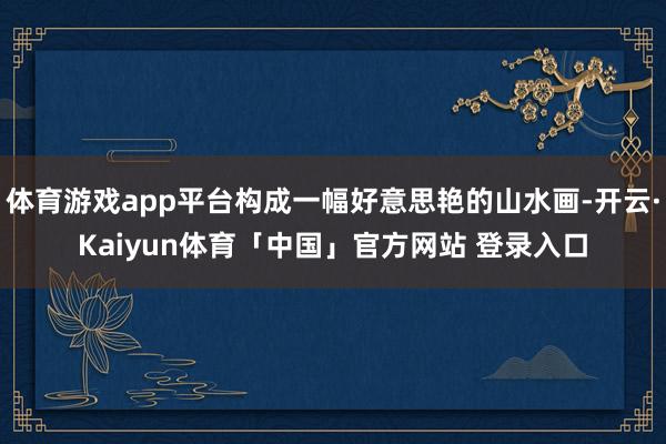 体育游戏app平台构成一幅好意思艳的山水画-开云·Kaiyun体育「中国」官方网站 登录入口