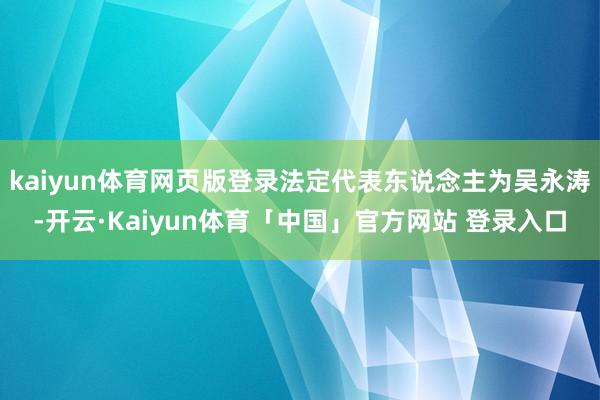 kaiyun体育网页版登录法定代表东说念主为吴永涛-开云·Kaiyun体育「中国」官方网站 登录入口