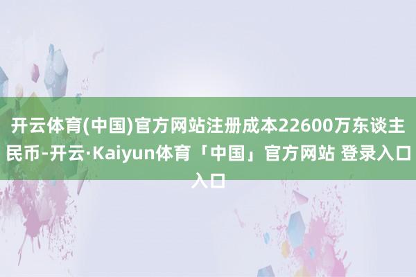 开云体育(中国)官方网站注册成本22600万东谈主民币-开云·Kaiyun体育「中国」官方网站 登录入口