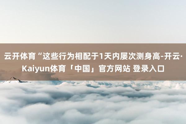 云开体育“这些行为相配于1天内屡次测身高-开云·Kaiyun体育「中国」官方网站 登录入口