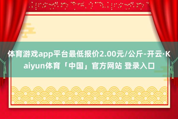 体育游戏app平台最低报价2.00元/公斤-开云·Kaiyun体育「中国」官方网站 登录入口