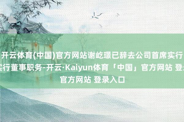 开云体育(中国)官方网站谢屹璟已辞去公司首席实行官及实行董事职务-开云·Kaiyun体育「中国」官方网站 登录入口
