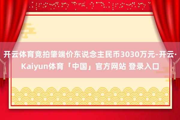 开云体育竞拍肇端价东说念主民币3030万元-开云·Kaiyun体育「中国」官方网站 登录入口