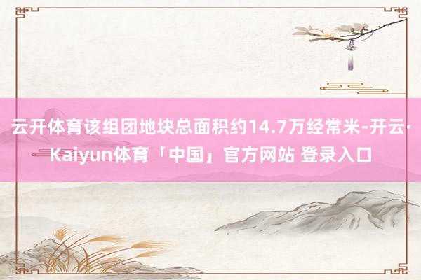 云开体育该组团地块总面积约14.7万经常米-开云·Kaiyun体育「中国」官方网站 登录入口