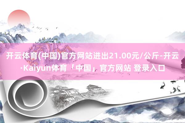 开云体育(中国)官方网站进出21.00元/公斤-开云·Kaiyun体育「中国」官方网站 登录入口