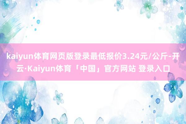 kaiyun体育网页版登录最低报价3.24元/公斤-开云·Kaiyun体育「中国」官方网站 登录入口