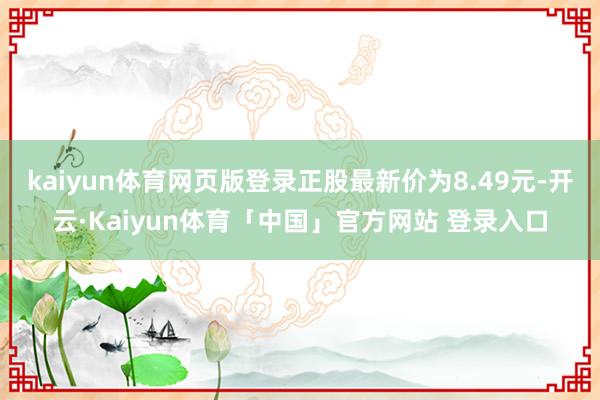 kaiyun体育网页版登录正股最新价为8.49元-开云·Kaiyun体育「中国」官方网站 登录入口