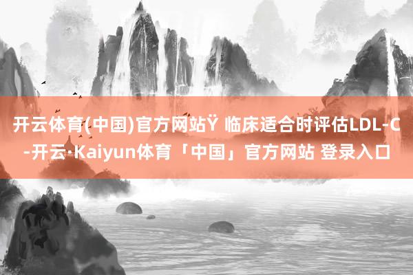 开云体育(中国)官方网站Ÿ 临床适合时评估LDL-C-开云·Kaiyun体育「中国」官方网站 登录入口