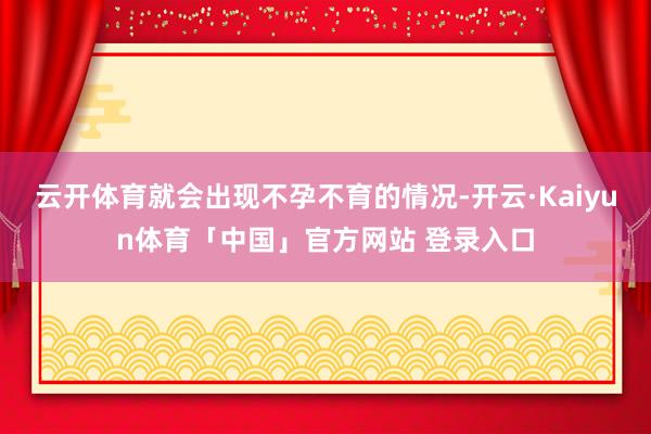 云开体育就会出现不孕不育的情况-开云·Kaiyun体育「中国」官方网站 登录入口