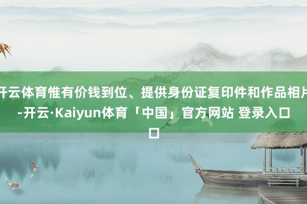 开云体育惟有价钱到位、提供身份证复印件和作品相片-开云·Kaiyun体育「中国」官方网站 登录入口