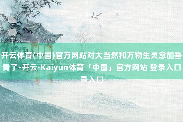 开云体育(中国)官方网站对大当然和万物生灵愈加垂青了-开云·Kaiyun体育「中国」官方网站 登录入口