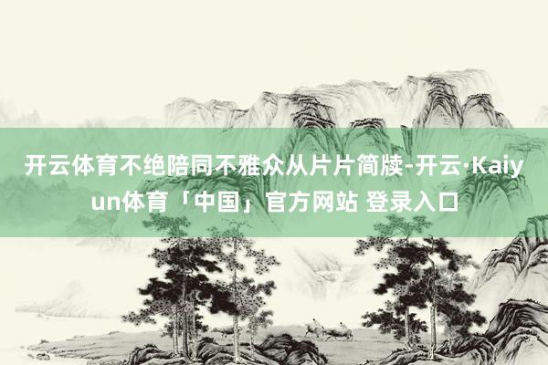 开云体育不绝陪同不雅众从片片简牍-开云·Kaiyun体育「中国」官方网站 登录入口