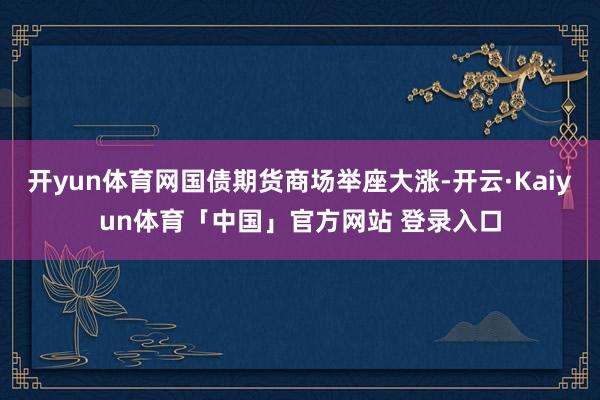 开yun体育网国债期货商场举座大涨-开云·Kaiyun体育「中国」官方网站 登录入口